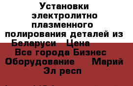 Установки электролитно-плазменного  полирования деталей из Беларуси › Цена ­ 100 - Все города Бизнес » Оборудование   . Марий Эл респ.